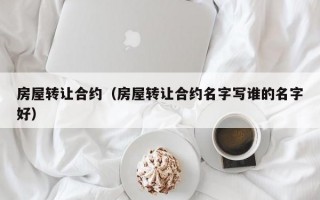 房屋转让合约（房屋转让合约名字写谁的名字好）