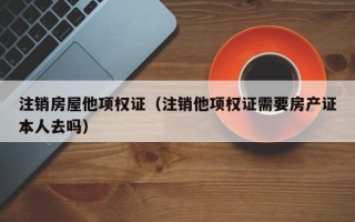 注销房屋他项权证（注销他项权证需要房产证本人去吗）